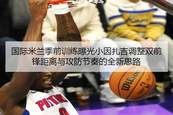 国际米兰季前训练曝光小因扎吉调整双前锋距离与攻防节奏的全新思路
